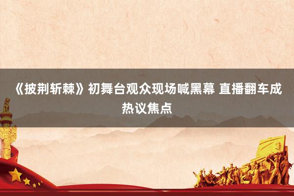 《披荆斩棘》初舞台观众现场喊黑幕 直播翻车成热议焦点