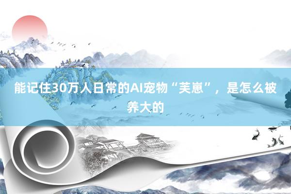 能记住30万人日常的AI宠物“芙崽”，是怎么被养大的