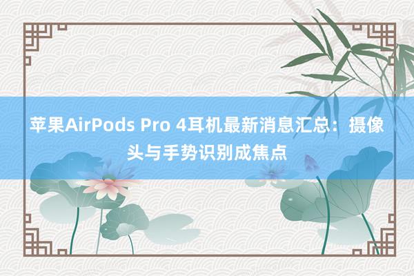 苹果AirPods Pro 4耳机最新消息汇总：摄像头与手势识别成焦点