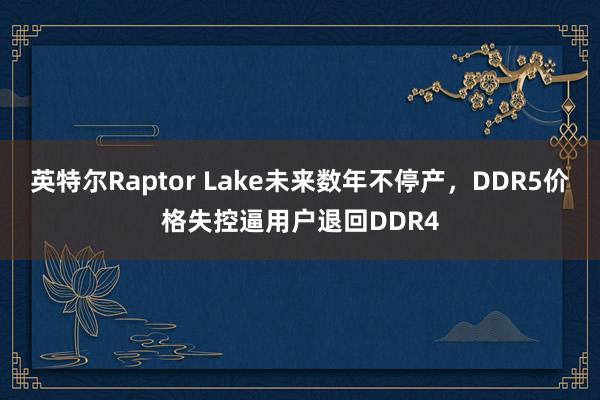 英特尔Raptor Lake未来数年不停产，DDR5价格失控逼用户退回DDR4