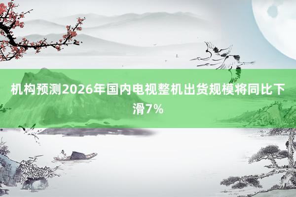 机构预测2026年国内电视整机出货规模将同比下滑7%
