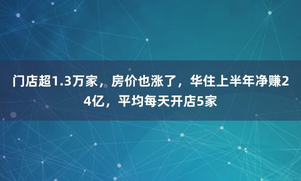 门店超1.3万家，房价也涨了，华住上半年净赚24亿，平均每天开店5家