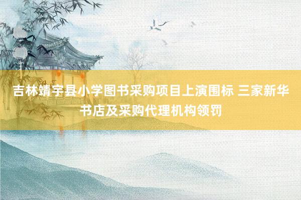 吉林靖宇县小学图书采购项目上演围标 三家新华书店及采购代理机构领罚