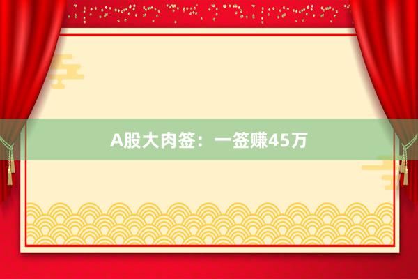 A股大肉签：一签赚45万