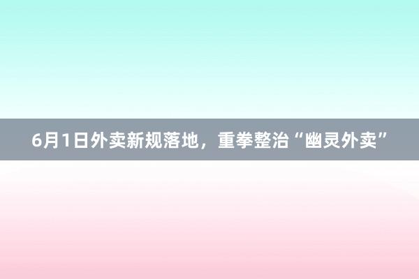 6月1日外卖新规落地，重拳整治“幽灵外卖”