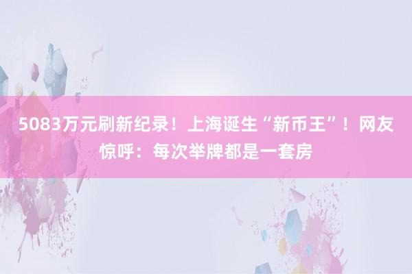 5083万元刷新纪录！上海诞生“新币王”！网友惊呼：每次举牌都是一套房