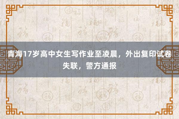 青海17岁高中女生写作业至凌晨，外出复印试卷失联，警方通报