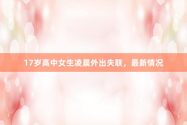 17岁高中女生凌晨外出失联，最新情况