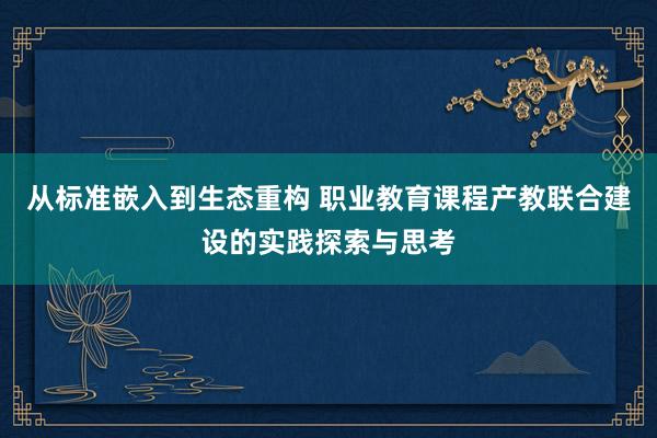 从标准嵌入到生态重构 职业教育课程产教联合建设的实践探索与思考