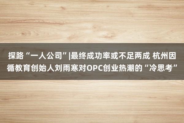 探路“一人公司”|最终成功率或不足两成 杭州因循教育创始人刘雨寒对OPC创业热潮的“冷思考”