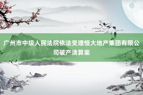广州市中级人民法院依法受理恒大地产集团有限公司破产清算案