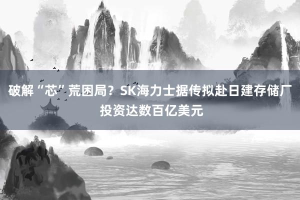 破解“芯”荒困局？SK海力士据传拟赴日建存储厂 投资达数百亿美元