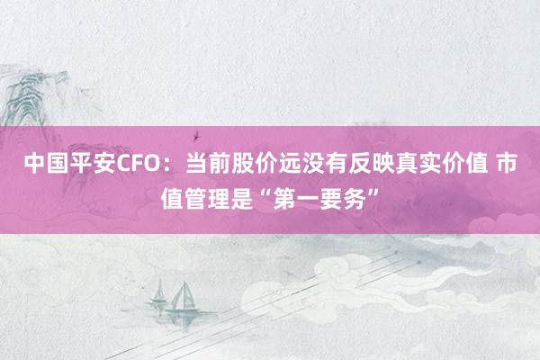中国平安CFO：当前股价远没有反映真实价值 市值管理是“第一要务”