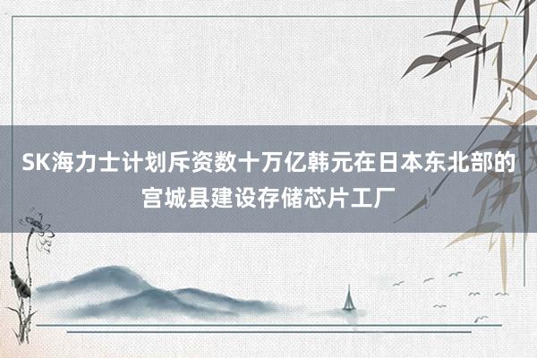 SK海力士计划斥资数十万亿韩元在日本东北部的宫城县建设存储芯片工厂