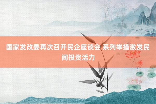 国家发改委再次召开民企座谈会 系列举措激发民间投资活力