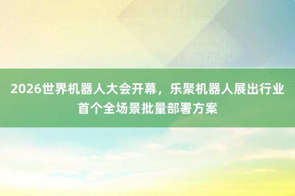 2026世界机器人大会开幕，乐聚机器人展出行业首个全场景批量部署方案