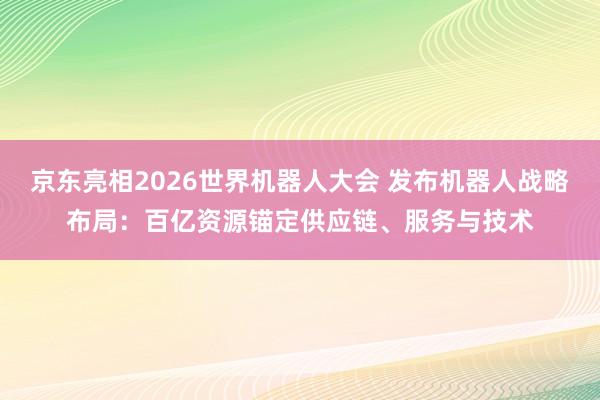 京东亮相2026世界机器人大会 发布机器人战略布局：百亿资源锚定供应链、服务与技术