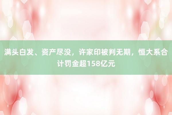 满头白发、资产尽没，许家印被判无期，恒大系合计罚金超158亿元