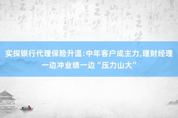 实探银行代理保险升温:中年客户成主力,理财经理一边冲业绩一边“压力山大”