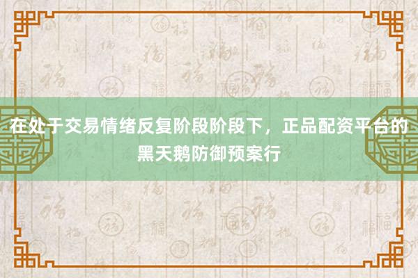 在处于交易情绪反复阶段阶段下，正品配资平台的黑天鹅防御预案行