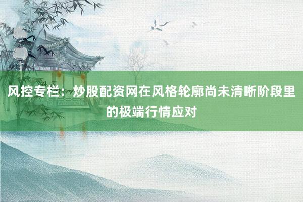 风控专栏：炒股配资网在风格轮廓尚未清晰阶段里的极端行情应对