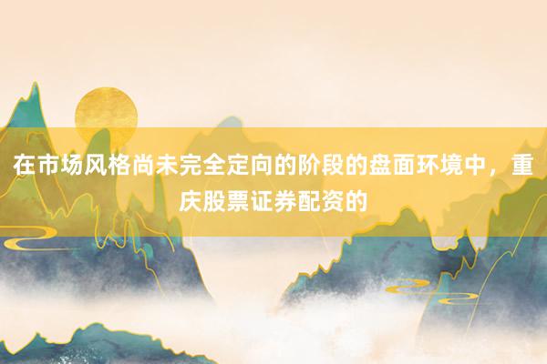 在市场风格尚未完全定向的阶段的盘面环境中，重庆股票证券配资的