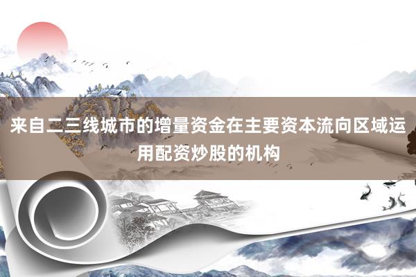 来自二三线城市的增量资金在主要资本流向区域运用配资炒股的机构