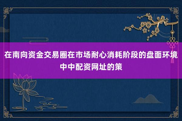在南向资金交易圈在市场耐心消耗阶段的盘面环境中中配资网址的策
