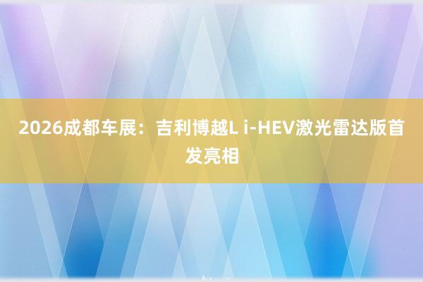 2026成都车展：吉利博越L i-HEV激光雷达版首发亮相