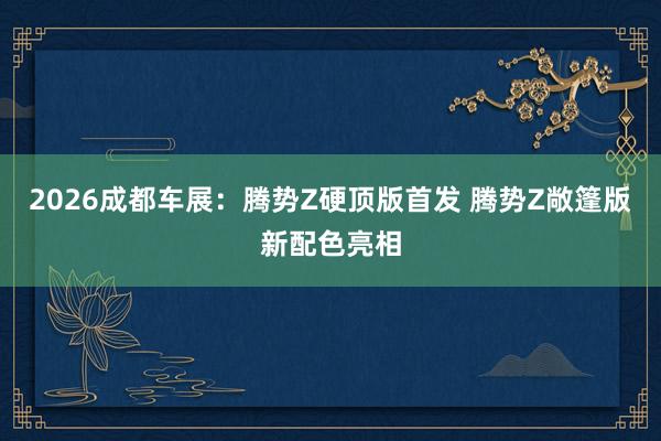 2026成都车展：腾势Z硬顶版首发 腾势Z敞篷版新配色亮相
