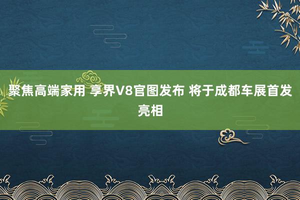 聚焦高端家用 享界V8官图发布 将于成都车展首发亮相