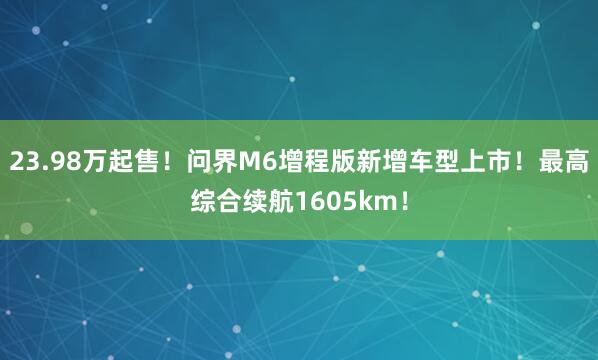 23.98万起售！问界M6增程版新增车型上市！最高综合续航1605km！