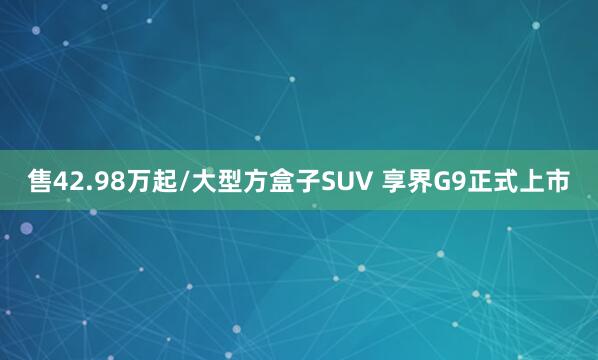 售42.98万起/大型方盒子SUV 享界G9正式上市