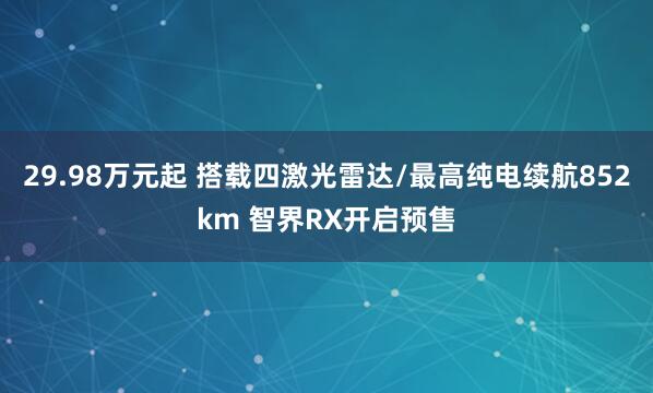 29.98万元起 搭载四激光雷达/最高纯电续航852km 智界RX开启预售