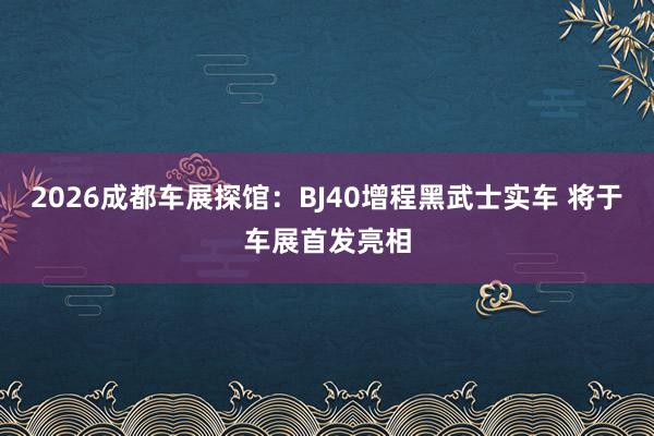 2026成都车展探馆：BJ40增程黑武士实车 将于车展首发亮相