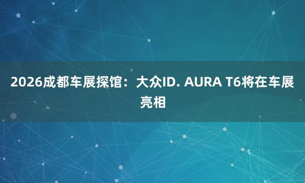 2026成都车展探馆：大众ID. AURA T6将在车展亮相