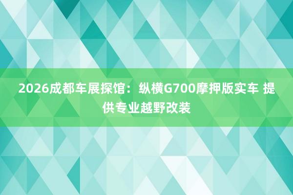 2026成都车展探馆：纵横G700摩押版实车 提供专业越野改装