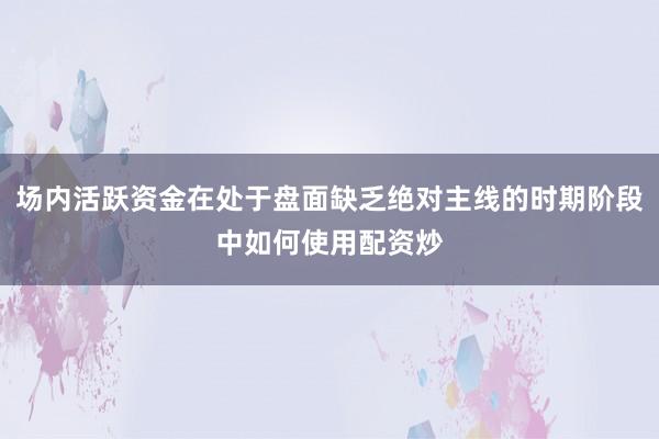 场内活跃资金在处于盘面缺乏绝对主线的时期阶段中如何使用配资炒