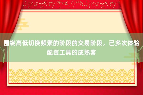 围绕高低切换频繁的阶段的交易阶段，已多次体验配资工具的成熟客