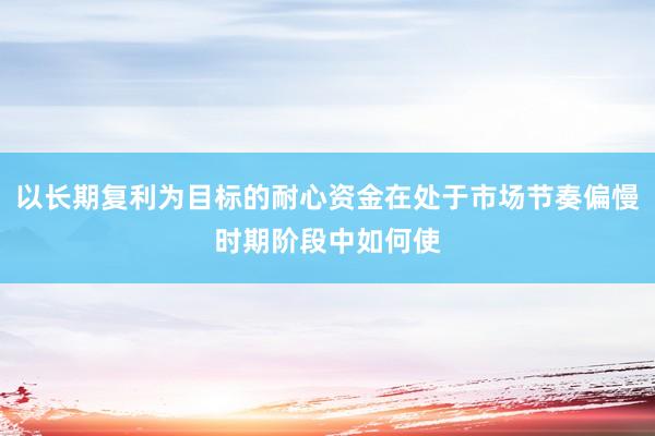 以长期复利为目标的耐心资金在处于市场节奏偏慢时期阶段中如何使