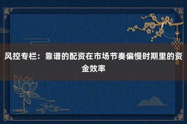 风控专栏：靠谱的配资在市场节奏偏慢时期里的资金效率