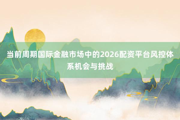 当前周期国际金融市场中的2026配资平台风控体系机会与挑战