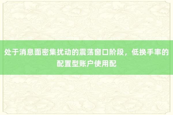 处于消息面密集扰动的震荡窗口阶段，低换手率的配置型账户使用配