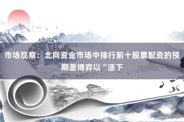 市场观察：北向资金市场中排行前十股票配资的预期差博弈以“活下