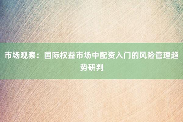 市场观察：国际权益市场中配资入门的风险管理趋势研判