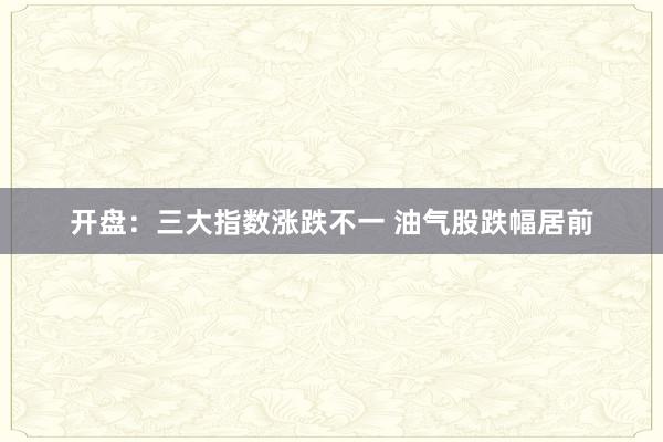 开盘：三大指数涨跌不一 油气股跌幅居前