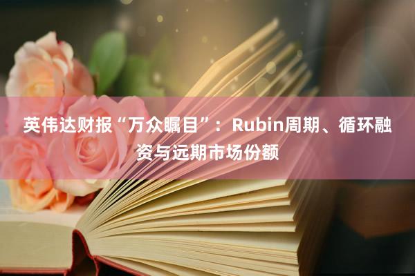 英伟达财报“万众瞩目”：Rubin周期、循环融资与远期市场份额