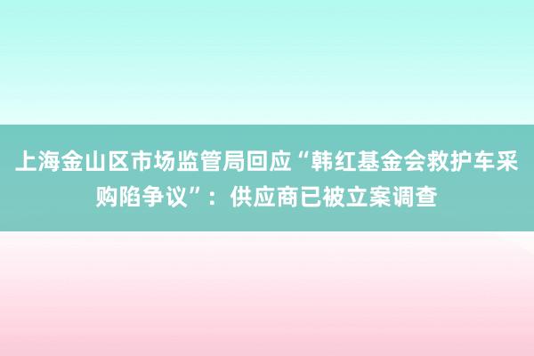 上海金山区市场监管局回应“韩红基金会救护车采购陷争议”：供应商已被立案调查