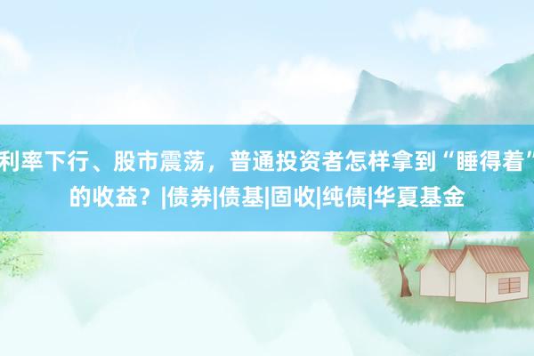 利率下行、股市震荡，普通投资者怎样拿到“睡得着”的收益？|债券|债基|固收|纯债|华夏基金