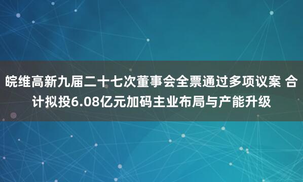 皖维高新九届二十七次董事会全票通过多项议案 合计拟投6.08亿元加码主业布局与产能升级
